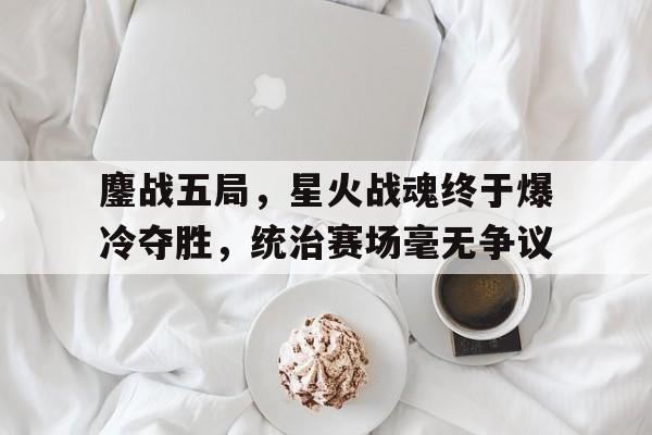 鏖战五局，星火战魂终于爆冷夺胜，统治赛场毫无争议的简单介绍